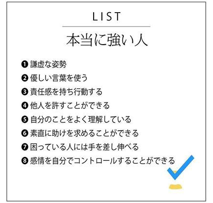 LIST 本当に強い人 1謙虚な姿勢 2優しい言葉を使う 3責任感を持ち行動する 4他人を許すことができる 5自分のことをよく利用している 6素直に助けを求めることができる 7困っている人には手を差し伸べる 8感情を自分でコントロールすることができる